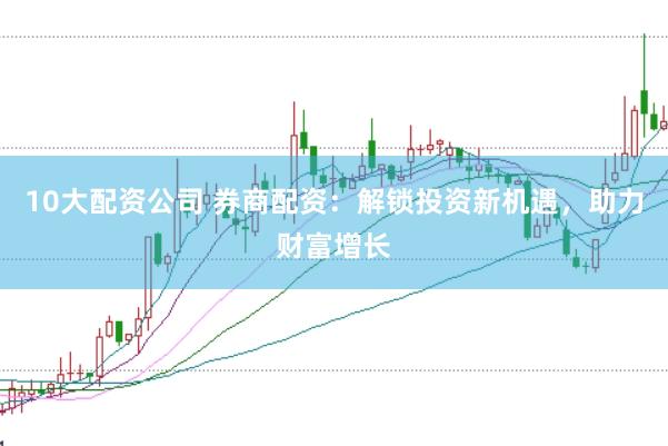 10大配资公司 券商配资：解锁投资新机遇，助力财富增长