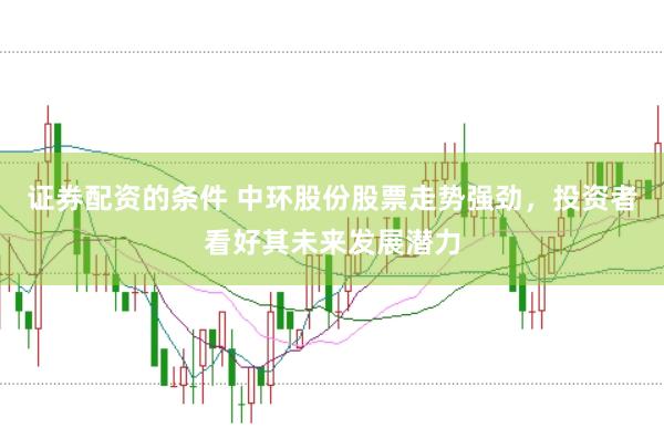 证券配资的条件 中环股份股票走势强劲，投资者看好其未来发展潜力