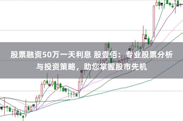 股票融资50万一天利息 股壹佰：专业股票分析与投资策略，助您掌握股市先机