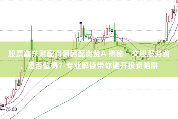 股票鑫东财配资翻翻配资赞A 揭秘：交股服务费，是否值得？专业解读带你避开投资陷阱