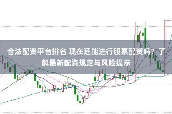 合法配资平台排名 现在还能进行股票配资吗？了解最新配资规定与风险提示