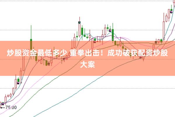 炒股资金最低多少 重拳出击！成功破获配资炒股大案