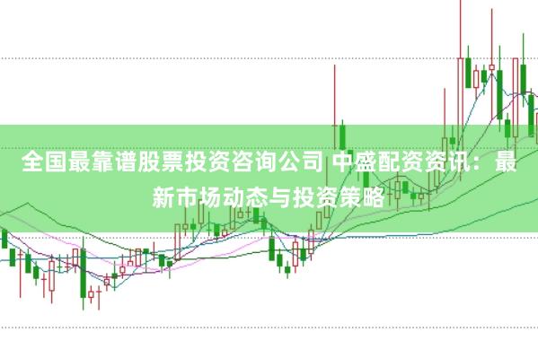 全国最靠谱股票投资咨询公司 中盛配资资讯：最新市场动态与投资策略