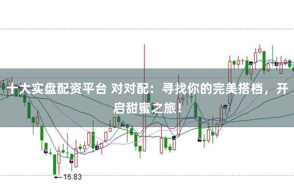 十大实盘配资平台 对对配：寻找你的完美搭档，开启甜蜜之旅！