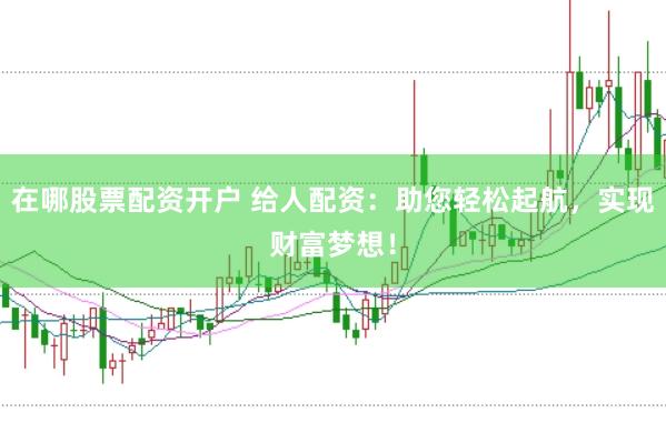 在哪股票配资开户 给人配资：助您轻松起航，实现财富梦想！