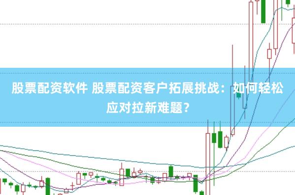 股票配资软件 股票配资客户拓展挑战：如何轻松应对拉新难题？