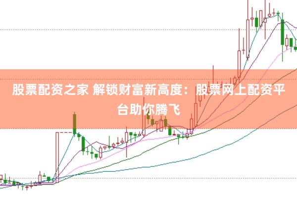 股票配资之家 解锁财富新高度：股票网上配资平台助你腾飞