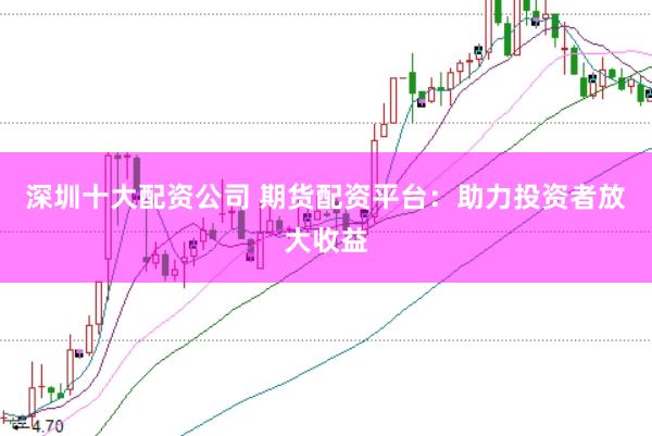 深圳十大配资公司 期货配资平台：助力投资者放大收益