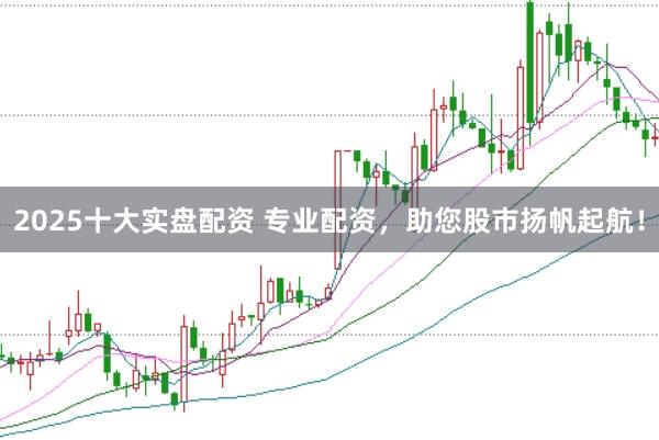2025十大实盘配资 专业配资，助您股市扬帆起航！