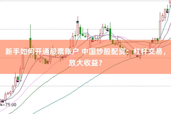 新手如何开通股票账户 中国炒股配资：杠杆交易，放大收益？