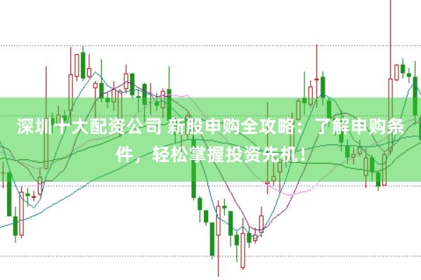 深圳十大配资公司 新股申购全攻略：了解申购条件，轻松掌握投资先机！
