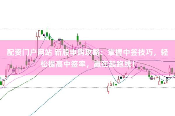 配资门户网站 新股申购攻略：掌握中签技巧，轻松提高中签率，赢在起跑线！