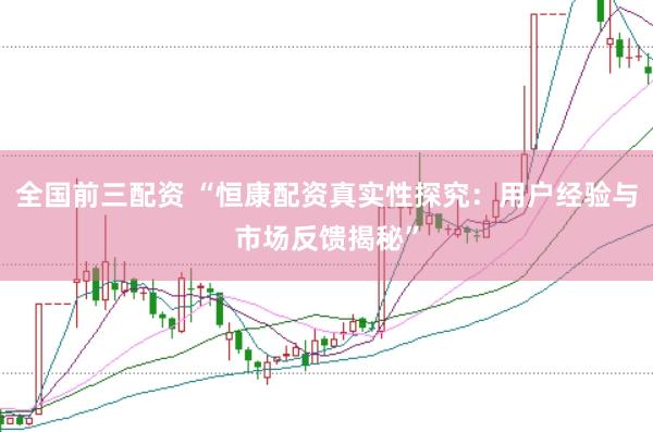 全国前三配资 “恒康配资真实性探究：用户经验与市场反馈揭秘”