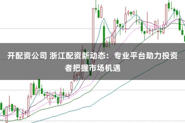 开配资公司 浙江配资新动态：专业平台助力投资者把握市场机遇
