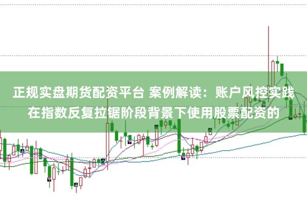 正规实盘期货配资平台 案例解读:账户风控实践在指数反复拉锯阶段背景下使用股票配资的