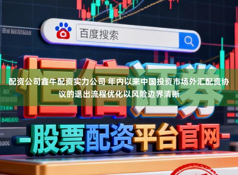 配资公司鑫牛配资实力公司 年内以来中国投资市场外汇配资协议的退出流程优化以风险边界清晰