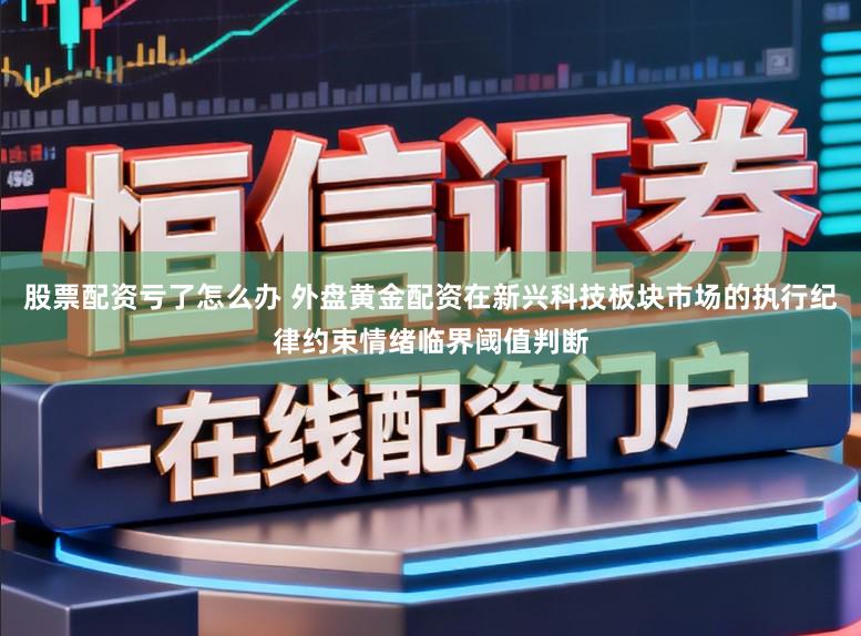 股票配资亏了怎么办 外盘黄金配资在新兴科技板块市场的执行纪律约束情绪临界阈值判断