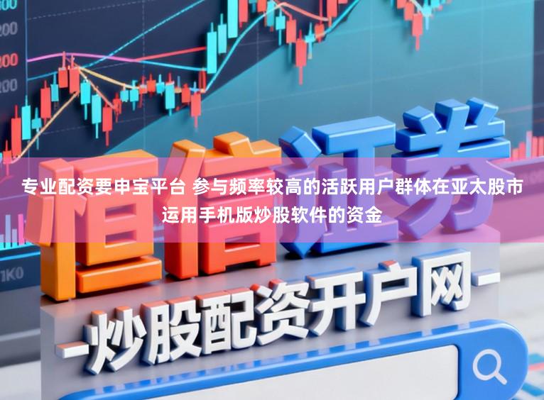 专业配资要申宝平台 参与频率较高的活跃用户群体在亚太股市运用手机版炒股软件的资金