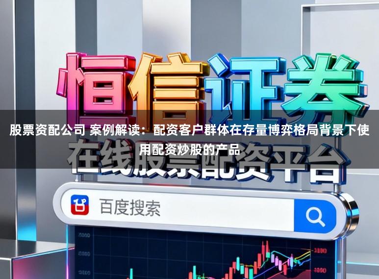 股票资配公司 案例解读：配资客户群体在存量博弈格局背景下使用配资炒股的产品