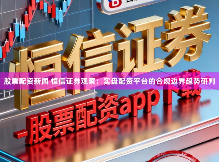 股票配资新闻 恒信证券观察：实盘配资平台的合规边界趋势研判