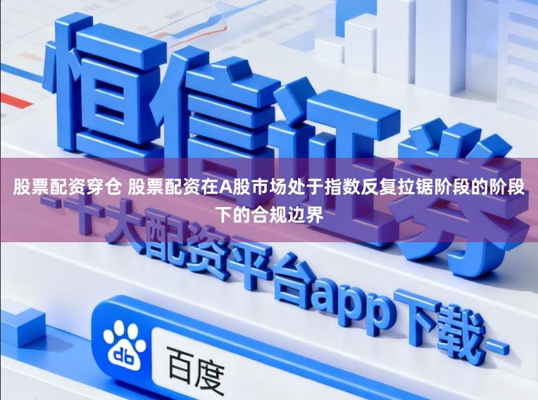 股票配资穿仓 股票配资在A股市场处于指数反复拉锯阶段的阶段下的合规边界