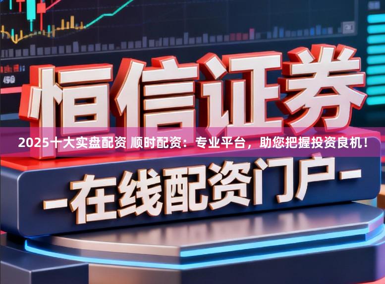 2025十大实盘配资 顺时配资：专业平台，助您把握投资良机！